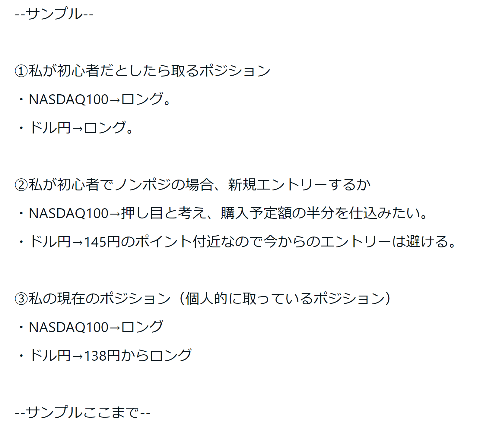 サンプル ○私が初心者だとしたら取るポジション ・NASDAQ100→ロング。・仮想通貨→少しロング。・ドル円→ロング。 ○私が現在ノンポジとした場合、新規エントリーするかどうか・NASDAQ100→押し目と考え、分割購入で仕込みたい・仮想通貨→購入予定額の半額くらいを突っ込む・ドル円→145円のポイント付近なので今からのエントリーは避ける ○私のポジション（個人的に取っているポジション）・NASDAQ100→ロング・仮想通貨→ロング・ドル円→ロング