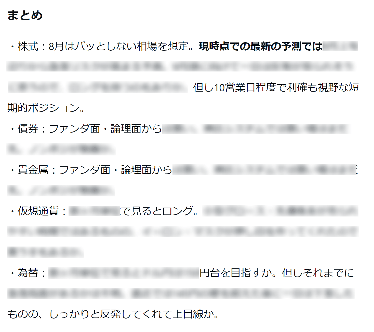 まとめ ・株式：8月はパッとしない相場を想定。現時点での最新の予測では※※※※※但し10営業日程度で利確も視野な短期ポジション。 ・債権：ファンダ面・論理面から※※※※※ ・貴金属：ファンダ面・論理面から※※※※※ ・仮想通貨：※※※で見るとロング。※※※※※ ・為替：※※※円台を目指すか。但しそれまでに※※※※※ものの、しっかりと反発してくれて上目線か。